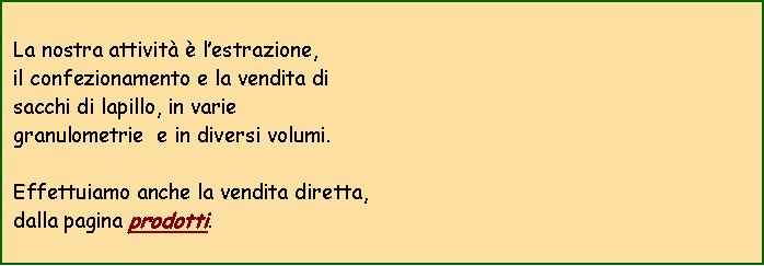Casella di testo:  La nostra attivit  lestrazione,  il confezionamento e la vendita di  sacchi di lapillo, in varie granulometrie  e in diversi volumi. Effettuiamo anche la vendita diretta, dalla pagina prodotti.